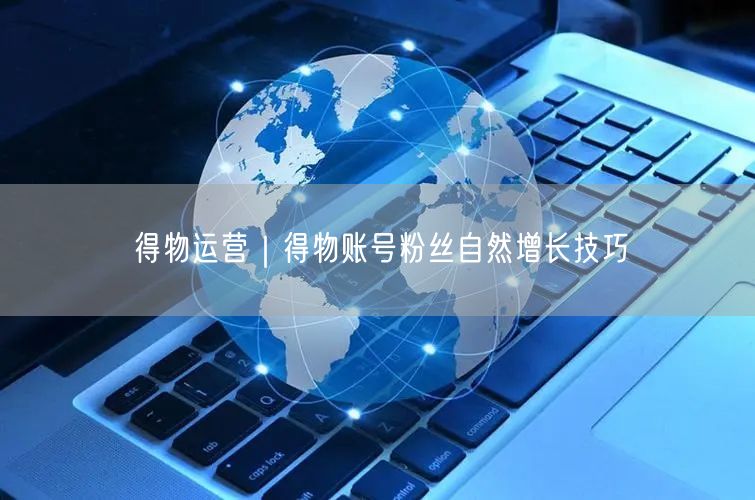 得物运营揭秘：粉丝增长技巧与账号活跃度提升法