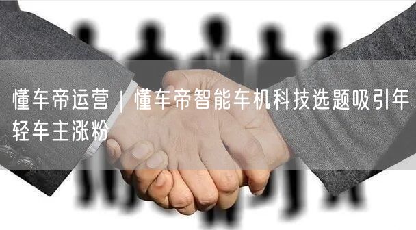 懂车帝运营｜懂车帝智能车机科技选题吸引年轻车主涨粉