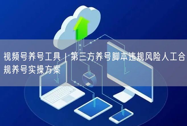 视频号养号工具|第三方养号脚本违规风险人工合规养号实操方案