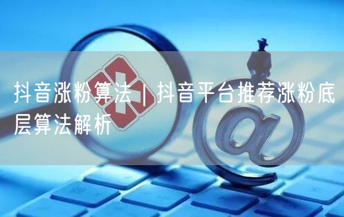 抖音涨粉算法|抖音平台推荐涨粉底层算法解析