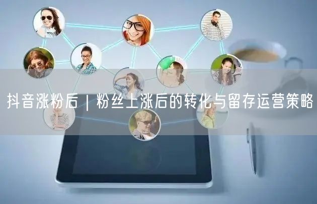 抖音涨粉后|粉丝上涨后的转化与留存运营策略