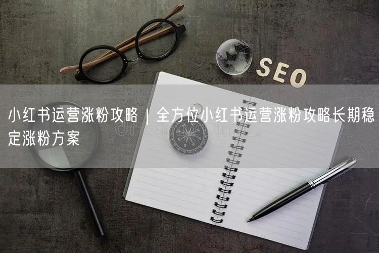 小红书运营涨粉攻略｜全方位小红书运营涨粉攻略长期稳定涨粉方案