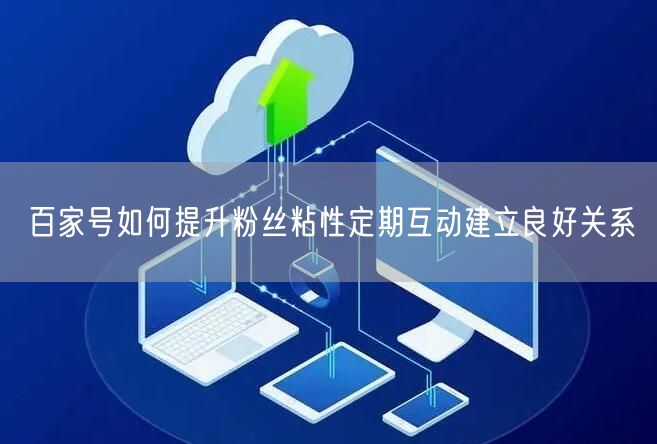 百家号如何提升粉丝粘性定期互动建立良好关系