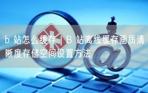 b 站怎么缓存｜B 站离线缓存画质清晰度存储空间设置方法