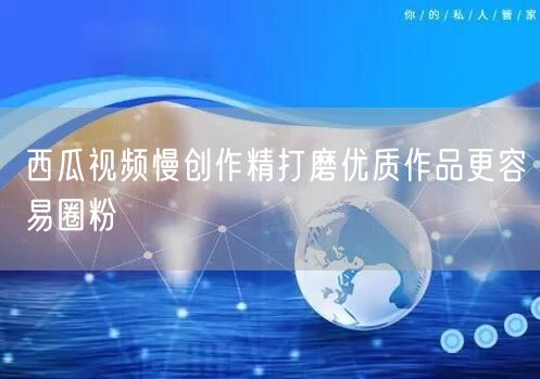 西瓜视频慢创作精打磨优质作品更容易圈粉