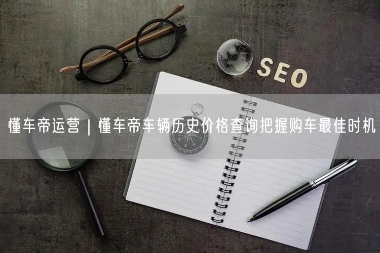 懂车帝运营｜懂车帝车辆历史价格查询把握购车最佳时机