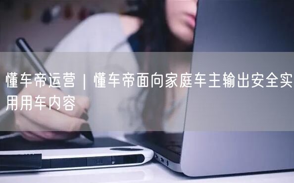 懂车帝运营｜懂车帝面向家庭车主输出安全实用用车内容