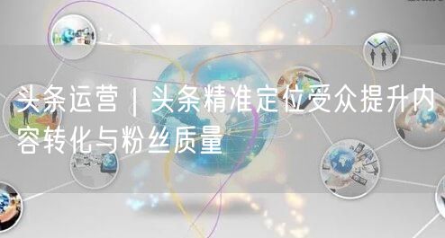 头条运营｜头条精准定位受众提升内容转化与粉丝质量