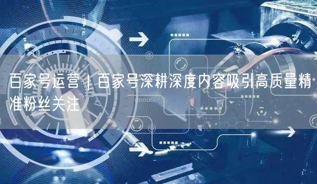 百家号运营｜百家号深耕深度内容吸引高质量精准粉丝关注
