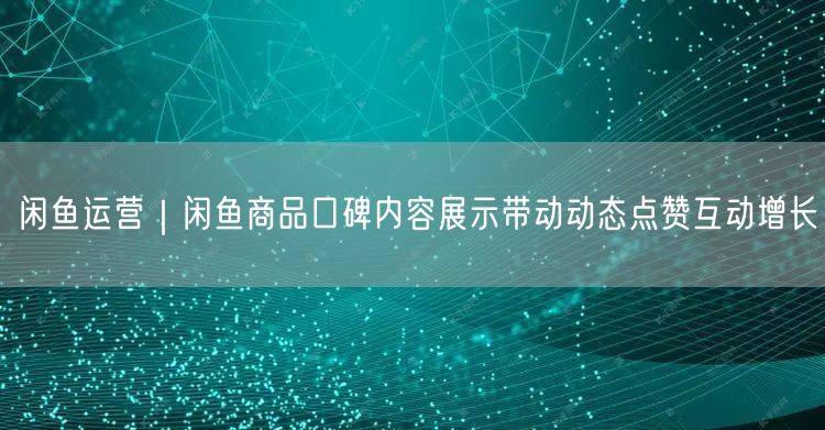 闲鱼运营｜闲鱼商品口碑内容展示带动动态点赞互动增长