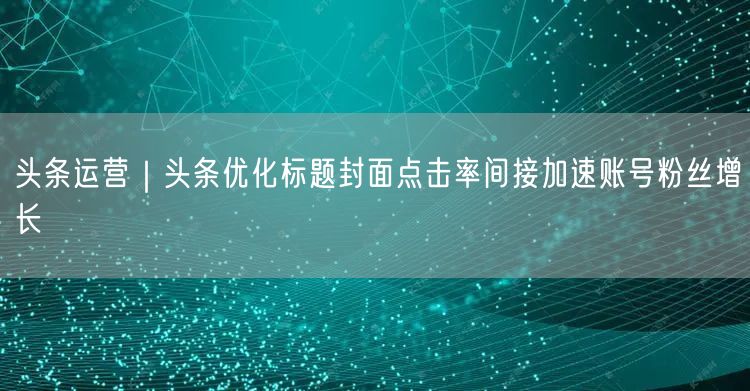头条运营｜头条优化标题封面点击率间接加速账号粉丝增长