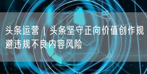 头条运营｜头条坚守正向价值创作规避违规不良内容风险