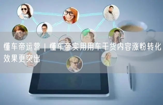懂车帝运营｜懂车帝实用用车干货内容涨粉转化效果更突出