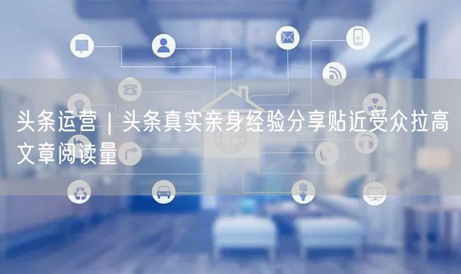 头条运营｜头条真实亲身经验分享贴近受众拉高文章阅读量