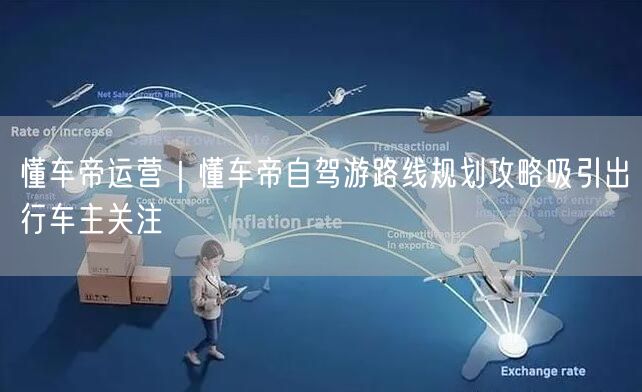 懂车帝运营｜懂车帝自驾游路线规划攻略吸引出行车主关注