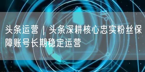 头条运营｜头条深耕核心忠实粉丝保障账号长期稳定运营