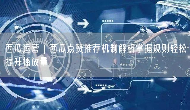 西瓜运营｜西瓜点赞推荐机制解析掌握规则轻松提升播放量