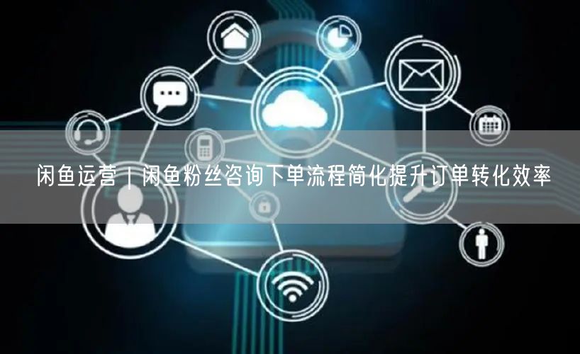 闲鱼运营｜闲鱼粉丝咨询下单流程简化提升订单转化效率