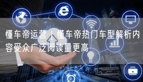 懂车帝运营｜懂车帝热门车型解析内容受众广泛阅读量更高