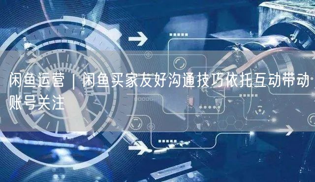 闲鱼运营｜闲鱼买家友好沟通技巧依托互动带动账号关注