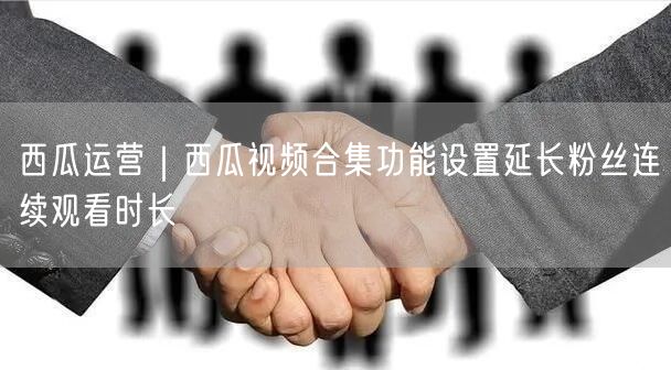 西瓜运营｜西瓜视频合集功能设置延长粉丝连续观看时长