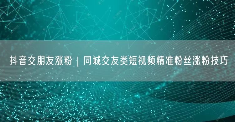 抖音交朋友涨粉|同城交友类短视频精准粉丝涨粉技巧