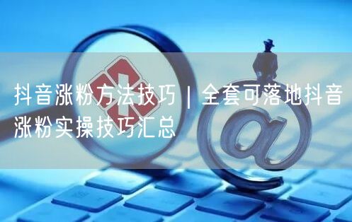 抖音涨粉方法技巧|全套可落地抖音涨粉实操技巧汇总