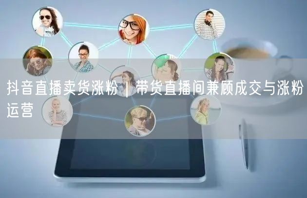 抖音直播卖货涨粉｜带货直播间兼顾成交与涨粉运营
