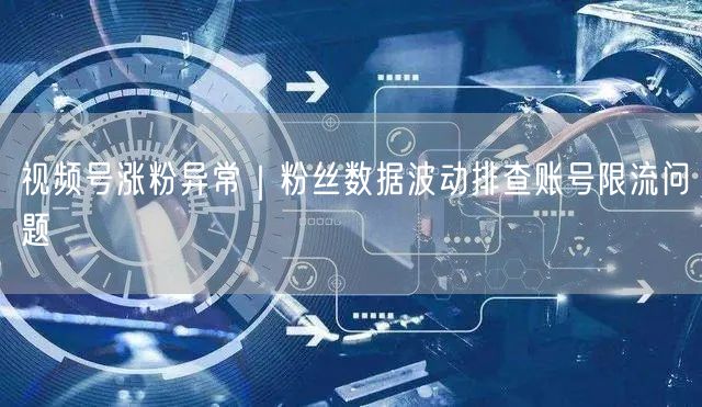 视频号涨粉异常｜粉丝数据波动排查账号限流问题