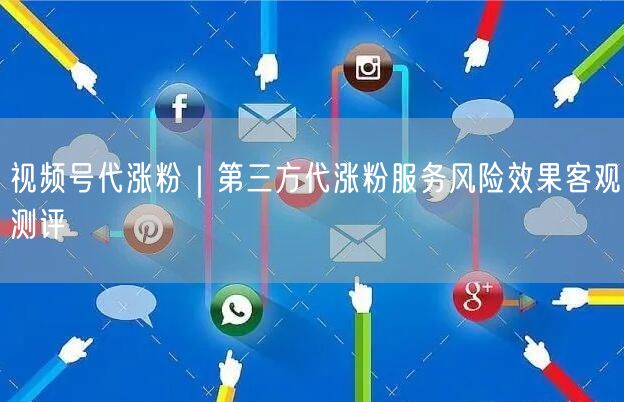 视频号代涨粉｜第三方代涨粉服务风险效果客观测评