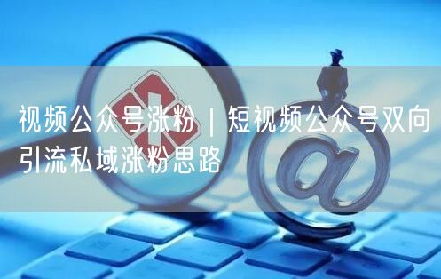 视频公众号涨粉｜短视频公众号双向引流私域涨粉思路