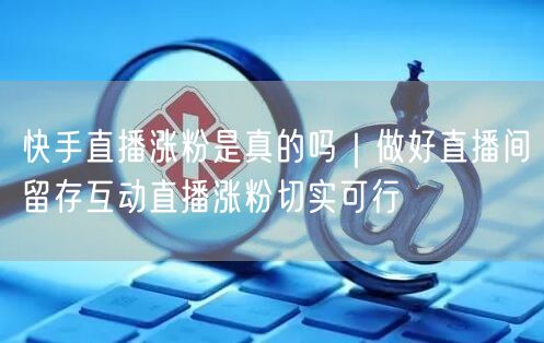 快手直播涨粉是真的吗｜做好直播间留存互动直播涨粉切实可行