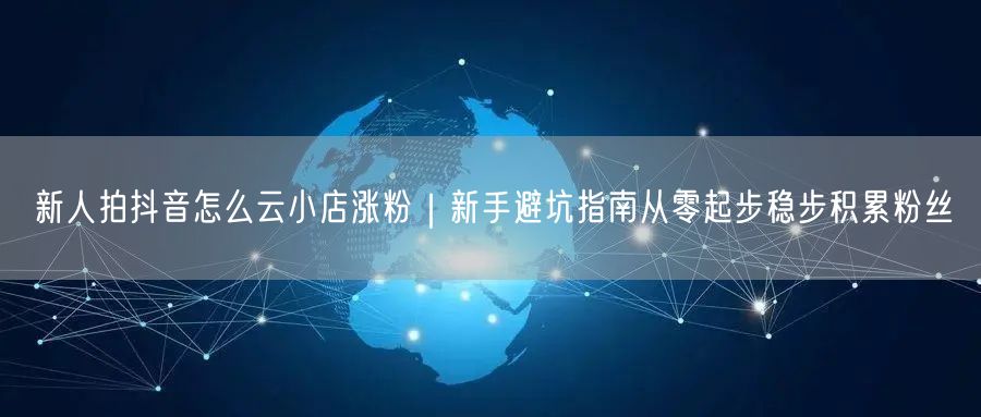 新人拍抖音怎么云小店涨粉｜新手避坑指南从零起步稳步积累粉丝