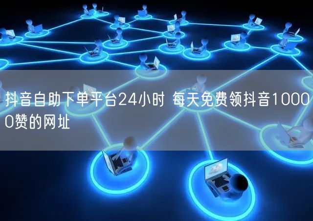 抖音自助下单平台24小时 每天免费领抖音10000赞的网址