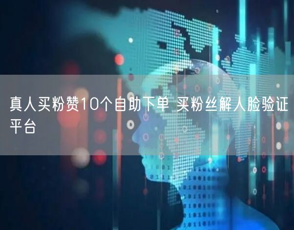 真人买粉赞10个自助下单 买粉丝解人脸验证平台
