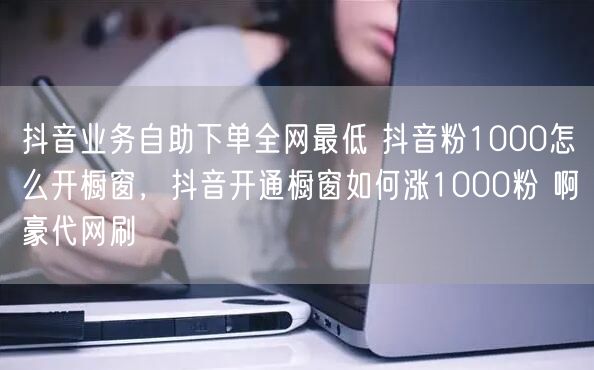 抖音业务自助下单全网最低 抖音粉1000怎么开橱窗，抖音开通橱窗如何涨1000粉 啊豪代网刷