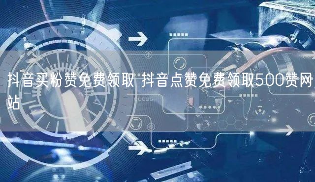 抖音买粉赞免费领取 抖音点赞免费领取500赞网站