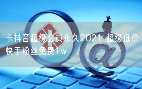 卡抖音超级会员永久2021 超级低价快手粉丝免费1w