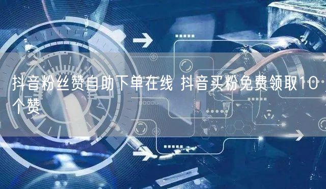 抖音粉丝赞自助下单在线 抖音买粉免费领取10个赞