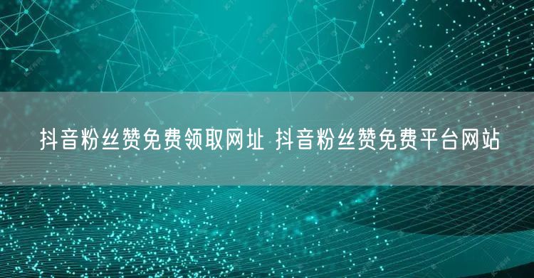 抖音粉丝赞免费领取网址 抖音粉丝赞免费平台网站