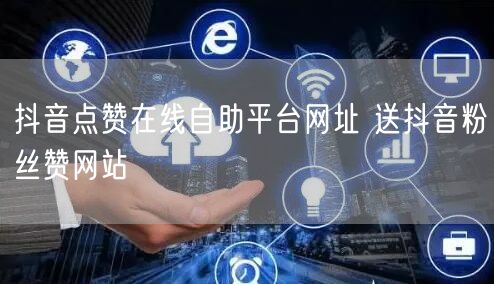 抖音点赞在线自助平台网址 送抖音粉丝赞网站