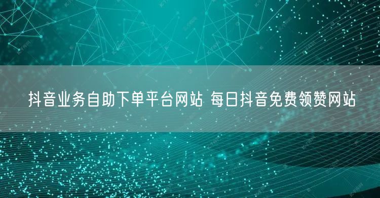 抖音业务自助下单平台网站 每日抖音免费领赞网站