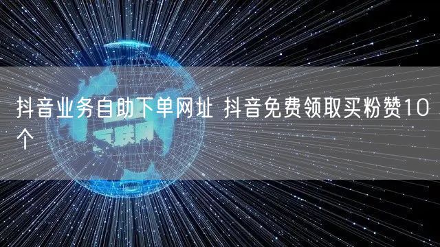 抖音业务自助下单网址 抖音免费领取买粉赞10个