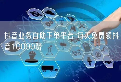 抖音业务自助下单平台 每天免费领抖音10000赞