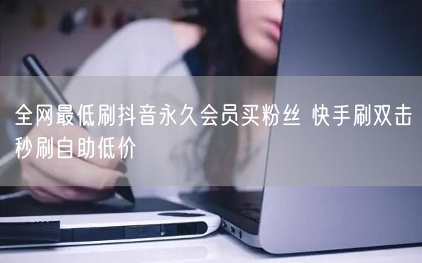 全网最低刷抖音永久会员买粉丝 快手刷双击秒刷自助低价