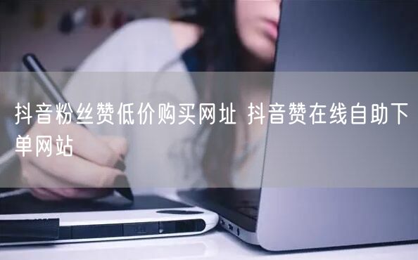 抖音粉丝赞低价购买网址 抖音赞在线自助下单网站