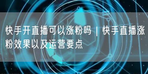 快手开直播可以涨粉吗｜快手直播涨粉效果以及运营要点