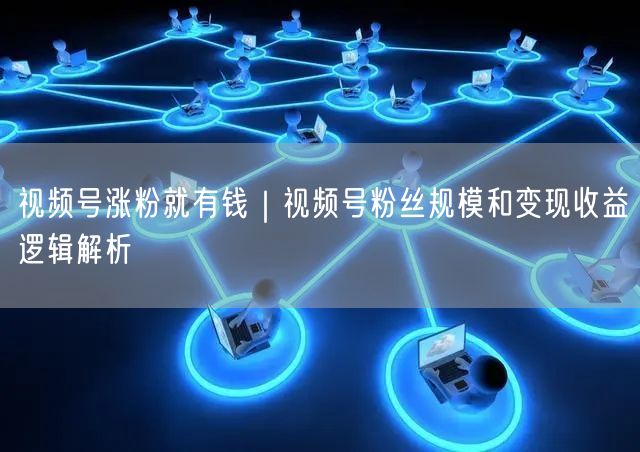 视频号涨粉就有钱｜视频号粉丝规模和变现收益逻辑解析