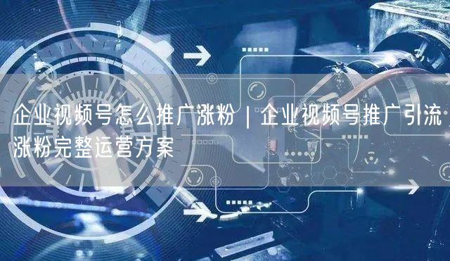 企业视频号怎么推广涨粉｜企业视频号推广引流涨粉完整运营方案