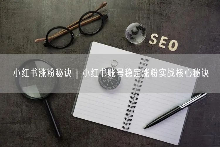 小红书涨粉秘诀｜小红书账号稳定涨粉实战核心秘诀